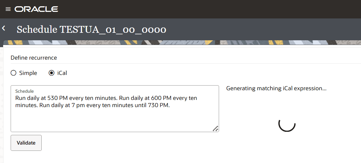 Displays the Define recurrence schedule definition page with the fields Simple, iCal, Schedule and Validate button. iCal is selected and the text in Schedule says Run daily at 530 PM every ten minutes. Run daily at 600 PM every ten minutes. Run daily at 7 pm every ten minutes until 730 PM. There is a progress bar indicating Generating matching iCal expression. Displays the Define recurrence schedule definition page with the fields Simple, iCal, Schedule and Validate button. iCal is selected and the text in Schedule says Run daily at 530 PM every ten minutes. Run daily at 600 PM every ten minutes. Run daily at 7 pm every ten minutes until 730 PM. There is a progress bar indicating Generating matching iCal expression.