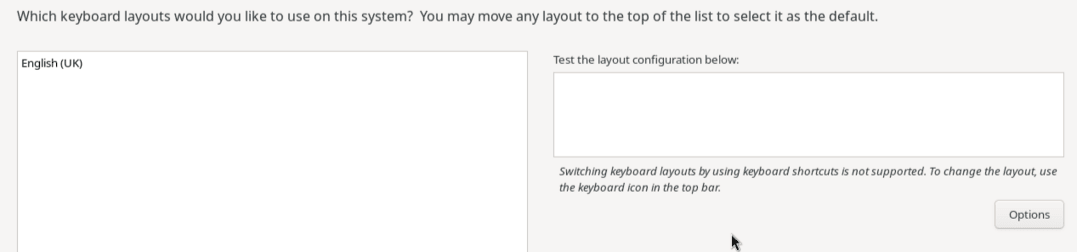 The partial image shows the options on the Keyboard Layout screen. The leftmost pane is an area that contains the default keyboard layout, English (US). Control buttons at the bottom of the pane enable you to add and remove keyboard layouts and rearrange their order on the list. On the right side of the pane is a text box for testing the keyboard layouts. Underneath this text box is a warning that keyboard layout switching by using keyboard shortcuts isn't possible, and underneath is an Options button for configuring layout switching. The partial image shows the options on the Keyboard Layout screen. The leftmost pane is an area that contains the default keyboard layout, English (US). Control buttons at the bottom of the pane enable you to add and remove keyboard layouts and rearrange their order on the list. On the right side of the pane is a text box for testing the keyboard layouts. Underneath this text box is a warning that keyboard layout switching by using keyboard shortcuts isn't possible, and underneath is an Options button for configuring layout switching.